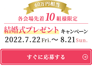 各会場先着10組様限定。60万円相当結婚式プレゼントキャンペーン。期間は2022.7.22Fri.～ 8.21Sun.［すぐに応募する］